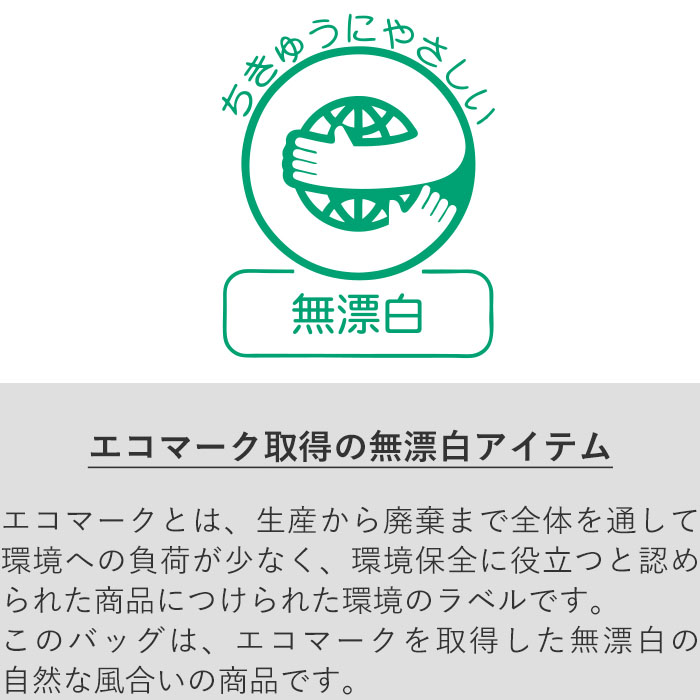 エコマークとは、生産から廃棄まで全体を通して環境への負荷が少なく、環境保全に役立つと認められた商品につけられる環境のラベルです。 このバッグは、エコマークを取得した無漂白の自然な風合いの商品です。