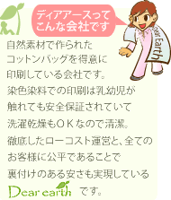 自然素材で作られたコットントート専門に印刷している会社です。染色染料での印刷は乳幼児が触れても安全保証されていて洗濯乾燥もＯＫなので清潔。徹底したローコスト運営と、全てのお客様に公平であることで裏付けのある安さも実現しているディアアースです。